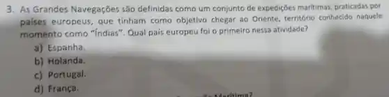 3. As Grandes Navegações são definidas como um conjunto de expedições maritimas praticadas por
paises europeus , que tinham como objetivo chegar ao Oriente , território conhecido naquele
momento como "Indias'". Qual país europeu foi o primeiro nessa atividade?
a) Espanha.
b) Holanda.
c) Portugal.
d) França.