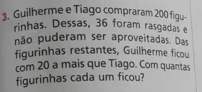 3. Guilhermee Tiago compraram 200 figu-
rinhas. Dessas, 36 foram rasgadas e
não puderam ser aproveitadas. Das
figurinhas restantes , Guilherme ficou
com 20 a mais que Tiago. Com quantas
figurinhas cada um ficou?