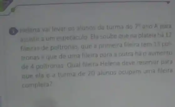 (3) Helena vai levar os alunos da turma do
7^0 ano A para
assistir a um espetáculo. Ela soube que na plateia há 12
fileiras de poltronas, que a primeira fileira tem 13 pol-
tronas e que de uma fileira para a outra há o aumento
de 4 poltronas Qual fileira Helena deve reservar para
que ela e a turma de 20 alunos ocupem uma fileira
completa?