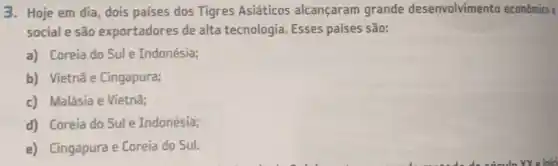 3. Hoje em dia, dois países dos Tigres Asiáticos alcançaram grande desenvolvimento econômico e
social e são exportadores de alta tecnologia. Esses países são:
a) Coreia do Sul e Indonésia;
b) Vietnã e Cingapura;
c) Malásia e Vietnã;
d) Coreia do Sul e Indonésia;
e) Cingapura e Coreia do Sul.