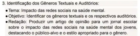 3. Identificação dos Gêneros Textuais e Auditórios:
Tema: Impacto das redes sociais na saúde mental.
Objetivo: Identificar os gêneros textuais e os respectivos auditórios
Redação: Produzir um artigo de opinião para um jornal escolar
sobre o impacto das redes sociais na saúde mental dos jovens,
destacando o público-alvo e o estilo apropriado para o gênero.