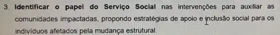 3. Identificar o papel do Serviço Social nas intervenções para auxiliar as
comunidades impactadas propondo estratégias de apoio e inclusão social para os
individuos afetados pela mudança estrutural.