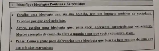 3. Identifique Ideologias Positivas e Extremistas:
Escolha uma ideologia que, na sua opinião,tem um impacto positivo na sociedade.
Explique por que você acha isso.
Agora, escolha uma ideologia que, para você apresenta características extremistas.
Mostre exemplos de como ela afeta o mundo e por que você a considera assim.
Pense: Como a gente pode diferenciar uma ideologia que busca o bem comum de uma que
usa métodos extremistas