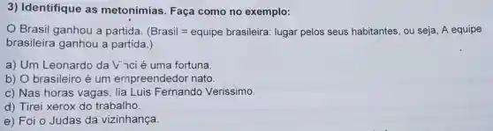 3) Identifique as metonímias . Faça como no exemplo:
Brasil ganhou a partida. (Brasil=equipe brasileira : lugar pelos seus habitantes , ou seja, A equipe
brasileira ganhou a partida.)
a) Um Leonardo da Vnci é uma fortuna
b) 0 brasileiro é um empreendedor nato.
c) Nas horas vagas, lia Luis Fernando Verissimo.
d) Tirei xerox do trabalho.
e) Foi o Judas da vizinhança.