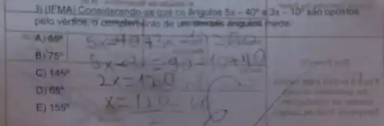 3) (IEMA)Considerando-se que os ângulos 5x-40^circ  e 3x-10^circ  sao opostos
sb oligation
pelo vertice de um desses Angulos mede:
A) 65^circ 
B) 75^circ 
C) 145^circ 
smigo invoid
D) 65^circ 
E) 155^circ 
as ratrioo