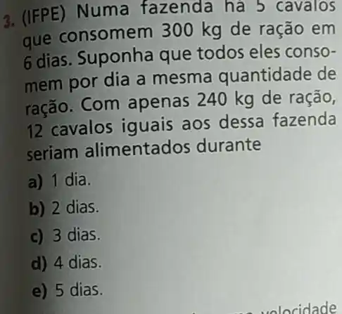 3. (IFPE) Numa fazenda há 5 cavalos
que consomem 300 kg de ração em
6 dias. Suponha que todos eles conso-
mem por dia a mesma quantidade de
ração. Com apenas 240 kg de ração,
12 cavalos iguais aos dessa fazenda
seriam alimentados durante
a) 1 dia.
b) 2 dias.
c) 3 dias.
d) 4 dias.
e) 5 dias.