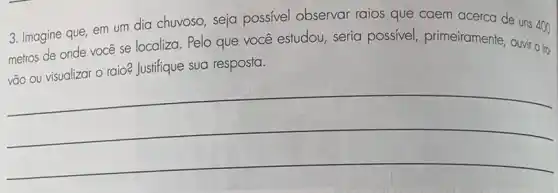 3. Imagine que, em um dia chuvoso, seja possivel observar raios que caem acerca de uns 400
metros de onde vocé se localiza. Pelo que você estudou, seria possivel, primeiramente Ouvir o tro-
vão ou visualizar o raio? Justifique sua resposta.
__