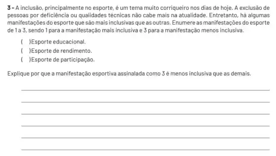 3- A inclusão principalmente no esporte, é um tema muito corriqueiro nos dias de hoje. A exclusão de
pessoas por ou qualidades técnicas não cabe mais na atualidade. Entretanto , há algumas
manifestações do esporte que são mais inclusivas que as outras . Enumere as manifestações do esporte
de 1a 3, sendo 1 para a manifestação mais inclusiva e 3 para a manifestação menos inclusiva.
( )Esporte educacional.
( )Esporte de rendimento.
( )Esporte de participação.
Explique por que a manifestação esportiva assinalada como 3é menos inclusiva que as demais.
__