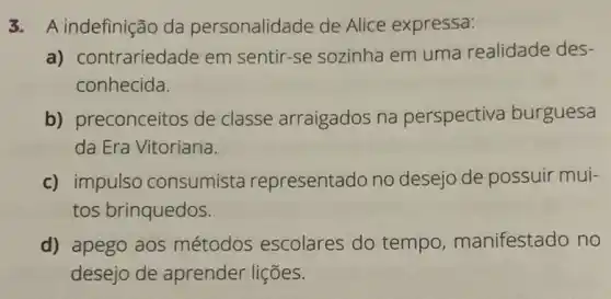 3. A indefinição da personalidade de Alice expressa:
a) contrariedade em sentir-se sozinha em uma realidade des-
conhecida.
b) preconceitos de classe arraigados na perspectiva burguesa
da Era Vitoriana.
c) impulso consumista representado no desejo de possuir mui-
tos brinquedos.
d) apego aos métodos escolares do tempo , manifestado no
desejo de aprender lições.