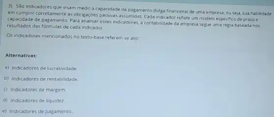 3) São indicadores que visam medir a capacidade de pagamento (folga financeira)de uma empresa, ou seja, sua habilidade
em cumprir corretamente as obrigações passivas assumidas. Cada indicador reflete um modelo especifico de prazo e
capacidade de pagamento. Para analisar esses indicadores,contabilidade da empresa segue uma regra baseada nos
resultados das fórmulas de cada indicador.
Os indicadores mencionados no texto-base referem-se aos:
Alternativas:
a) Indicadores de lucratividade.
b) Indicadores de rentabilidade.
c) Indicadores de margem.
d) Indicadores de liquidez.
e) Indicadores de pagamento