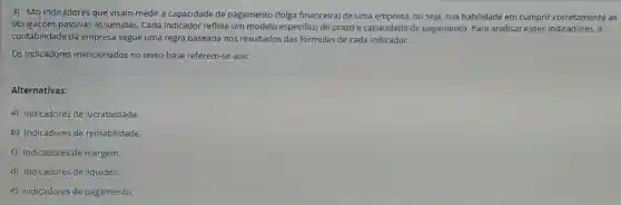 3) São indicadores que visam medir a capacidade de pagamento (folga financeira) de uma empresa, ou seja, sua habilidade em cumprir corretamente as
obrigaçōes passivas assumidas. Cada indicador reflete um modelo especifico de prazo e capacidade de pagamento. Para analisar esses indicadores, a
contabilidade da empresa segue uma regra baseada nos resultados das fórmulas de cada indicador.
Os indicadores mencionados no texto-base referem-se aos:
Alternativas:
a) Indicadores de lucratividade.
b) Indicadores de rentabilidade.
c) Indicadores de margem.
d) Indicadores de liquidez.
e) Indicadores de pagamento.