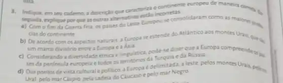 3. Indique, em seu caderno, a descrição que caracteriza o continente europeu de maneira correta En
a)
seguida, explique por que as outras alternativas Europeuse consolidaram como as maiores pores.
cias do continente
b) De acordo com os aspectos naturais, a Europa se estende do Atlantico aos montes Urais, que tin
um marco divisório entre a Europae a Asia.
c) Considerando a diversidade étnica e linguistica, pode-sedizer que a Europa compreende ospal.
ses da peninsula europeia e todos os territórios da Turquia e da Rússia.
d) Dospontos de vista cultural e politico. a Europa é delimitada a leste, pelos montes Urais, pelons
Ural, pelo mar Cáspio pela cadeia do Cáucaso e pelo mar Negro.