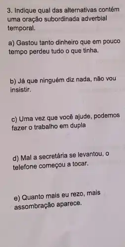 3. Indique qual das alternativas contém
uma oração subordinada adverbial
temporal.
a) Gastou tanto dinheiro que em pouco
tempo perdeu tudo o que tinha.
b) Já que ninguém diz nada, não vou
insistir.
c) Uma vez que você ajude, podemos
fazer o trabalho em dupla
d) Mal a secretária se levantou, o
telefone começou a tocar.
e) Quanto mais eu rezo, mais
assombração aparece.