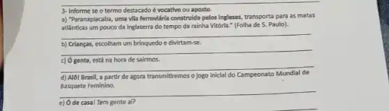 3- Informe se o termo destacadoé vocativo ou aposto.
a) "Paranapiacaba, uma vila ferrovidria construida pelos ingleses transporta para as matas
atlânticas um pouco da Inglaterra do tempo da rainha Vitória." (Folha de 5. Paulo).
__
b) Crianças, escolham um brinquedo e divirtam-se.
__
c) ó gente, está na hora de sairmos.
__
d) Alôl Brasil, a partir de agora transmitiremos o jogo inicial do Campeonato Mundial mpeonato Mundial de
Basquete Feminino.
__
e) Ode casal Tem gente af?