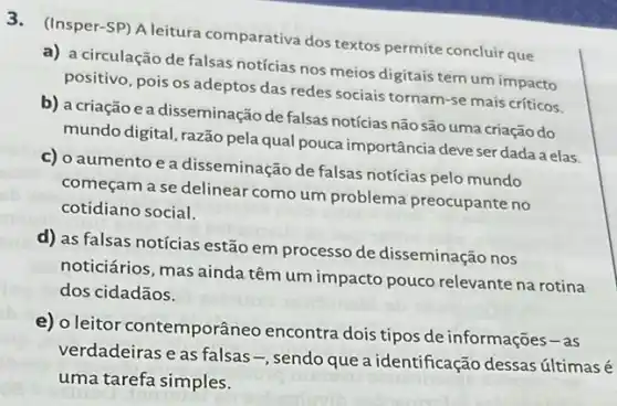 3. (Insper-SP) A leitura comparativa dos textos permite concluir que
a) a circulação de falsas notícias nos meios digitais tem um impacto
positivo, pois os adeptos das redes sociais tornam -se mais críticos.
b) a criação ea disseminação de falsas notícias não são uma criação do
mundo digital, razão pela qual pouca importância deve ser dada a elas.
c) o aumento e a disseminação de falsas notícias pelo mundo
começam a se delinear como um problema preocupante no
cotidiano social.
d) as falsas notícias estão em processo de disseminação nos
noticiários, mas ainda têm um impacto pouco relevante na rotina
dos cidadãos.
e) 0 leitor contemporâneo encontra dois tipos de informações-as
verdadeiras e as falsas -, sendo que a identificação dessas últimas é
uma tarefa simples.