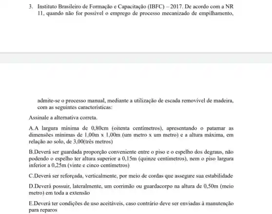 3. Instituto Brasileiro de Formação e Capacitação (IBFC) - 2017. De acordo com a NR
11, quando não for possivel o emprego de processo mecanizado de empilhamento,
admite-se o processo manual, mediante a utilização de escada removivel de madeira.
com as seguintes características:
Assinale a alternativa correta.
A.A largura mínima de 0,80cm (oitenta centímetros), apresentando o patamar as
dimensões minimas de 1,00mtimes 1,00m (um metro x um metro) e a altura máxima, em
relação ao solo, de 3,00(três metros)
B.Deverá ser guardada proporção conveniente entre o piso e o espelho dos degraus.não
podendo o espelho ter altura superior a 0 ,15m (quinze centimetros), nem o piso largura
inferior a 0,25m (vinte e cinco centímetros)
C.Deverá ser reforçada verticalmente, por meio de cordas que assegure sua estabilidade
D.Deverá possuir.lateralmente, um corrimão ou guardacorpo na altura de 0,50m (meio
metro) em toda a extensão
E.Deverá ter condições de uso aceitáveis, caso contrário deve ser enviadas à manutenção
para reparos