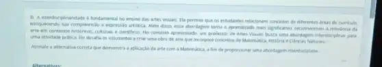 3) A interdisciplinaridade fundamental no ensino das artes visuais. Ela permite que os estudantes relacionem de diferentes áreas do curriculo,
enriquecendo sua compreensao e expressão artistica. Além disso essa abordagem torna o aprendizado mais significativo reconhecendo a relevancia da
arte em contextos historicos, culturals e cientificos. No contexto apresentado, um professor de Artes Visuais busca uma abordagem interdisciplinar para
uma atividade prática. Ele desafia os estudantes a criar uma obra de arte que incorpore conceitos de Matemática, História e Ciencias Naturais.
Assinale a alternativa correta que demonstra a aplicação da arte com a Matemática, a fim de proporcionar uma abordagem interdisciplinar.