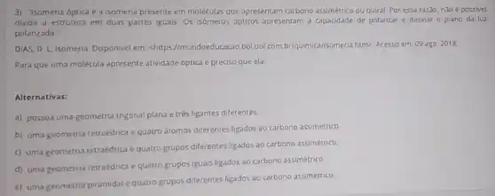 3) "Isomeria óptica é a isomeria presente em moléculas que apresentam carbono assimétrico ou quiral Por essa razao, nào e passivel
dividir a estrutura em duas partes iguais. Os isomeros opticos apresentam a capacidade de polarizar e desviar o plano da luz
polanzada:
DIAS, D. L Isomeria. Disponivel em: <https://mundoeducacao.boluo!htm> Acesso em: 09 ago 2018
Para que uma molécula apresente atwidade optica preciso que ela:
Alternativas:
a) possua uma geometria trigonal plana e trés ligantes diferentes
b) uma geometria tetraédric e quatro atomos diferentes ligados ao carbono assimétrico
c) uma geometria tetraedrica e quatro grupos diferentes ligados ao carbono assimétrico.
d) uma geometria tetraédrica e quatro grupos iguais ligados-ao carbono assimétrico.
e) uma geometria piramidal quatro grupos diferentes ligados ao carbono assimétrico