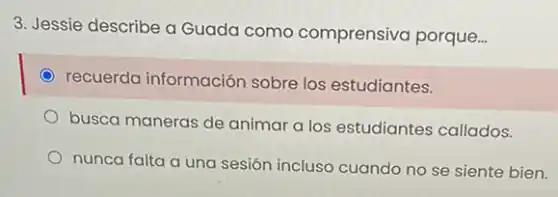 3. Jessie describe a Guada como comprensiva porque...
recuerda información sobre los estudiantes.
busca maneras de animar a los estudiantes callados.
nunca falta a una sesión incluso cuando no se siente bien.