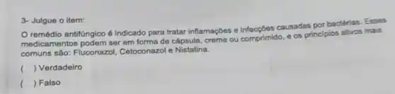 3- Julgue o item:
remédio antifúngico é indicado para tratar inflamações e causadas por bactérias . Esses
medicam ser em forma de cápsula, creme ou comprimido, e os principios ativos mais
comuns são:Fluconazol Cetoconazol e Nistatina.
() Verdadeiro
() Falso