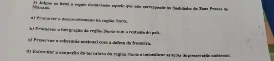 3) Julgue os itens a sequir destacando aquele que não corresponde is finalidades da Zona Franca de
Manaus.
a) Promover o desenvolvimento đa região Norte.
b) Promover a integração da região Norte com o restante do país.
c) Preservar a soberania nacional com a defesa da fronteira.
d) Estimuiar a ocupação đo territorio đa região Norte e intensificar as ações de preservação ambiental.