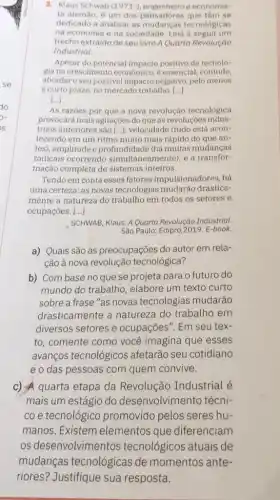 3. Klaus Schwab (1971-)	e economis-
ta alemào, é um dos pensadores que tem so
dedicado a analisar as tecnológicas
na economia e na sociedade. Leia a seguir um
trecho extraido de seu livro AQuarta Revolução
Industrial.
Apesar do potencial positivo da tecnolo-
gia nocrescimento econômico é essencial, contudo,
abordaro seu possivel impacto negativo, pelo menos
a curto prazo, no mercado trabalho. ()
()
As razoes por que a nova revolução tecnológica
provocará mais agitaçoes do que as revoluçoes indus-
triais anteriores sào [...): velocidade (tudo está acon-
tecendo em um ritmo muito mais rápido do que an-
tes), amplitude e profundidade (há muitas mudancas
radicais ocorrendo simultaneamente), e a transfor-
mação completa de sistemas inteiros.
Tendo em conta esses fatores impulsionadores, há
uma certeza: as novas tecnologias mudarão drastica-
mente a natureza do trabalho em todos os setores e
ocupaçōes. __
SCHWAB, Klaus. A Quarta Revolução Industrial.
São Paulo: Edipro, 2019 E-book.
a) Quais são as preocupações do autor em rela-
ção à nova revolução tecnológica?
b) Com base no que se projeta para o futuro do
mundo do trabalho elabore um texto curto
sobre a frase "as novas tecnologias mudarão
drasticamente a natureza do trabalho em
diversos setores e ocupações". Em seu tex-
to, comente como você imagina que esses
avanços tecnológicos afetarão seu cotidiano
e o das pessoas com quem convive.
c) A quarta etapa da Revolução Industrial é
mais um estágio do desenvolvimento técni-
co e tecnológicc promovido pelos seres hu-
manos. Existem elementos que diferenciam
os desenvolvimentos tecnológicos atuais de