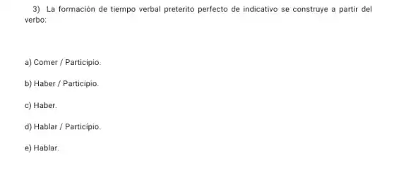 3) La formación de tiempo verbal preterito perfecto de indicativo se construye a partir del
verbo:
a) Comer / Participio.
b) Haber / Participio.
c) Haber.
d) Hablar / Particípio.
e) Hablar.