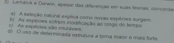 3) Lamarck e Darwin, apesar das diferenças em suas teorias concorda
a) A seleção natural explica como novas espécies surgem
b) As espécies sofrem modificação ao longo do tempo.
c) As espécies são imutáveis.
d) 0 uso de determinada estrutura a torna maior e mais forte.