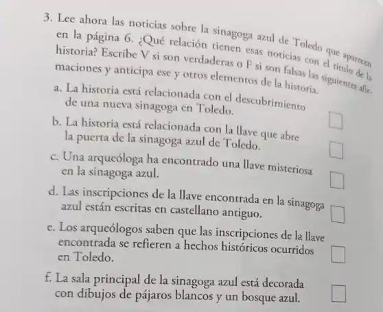 3. Lee ahora las noticias sobre la sinagoga azul de Toledo que
en la página 6 ¿Qué relación tienen B.is noticias con el e aparecen
historia? Escribe V si son verdaderas o F si son falsas las sigui de la
maciones y anticipa ese y otros elementos de la historia.
a. La historia está relacionada con el descubrimiento
de una nueva sinagoga en Toledo.
square 
b. La historia está relacionada con la Have que abre
la puerta de la sinagoga azul de Toledo.
square 
C. Una arqueóloga ha encontrado una llave misteriosa
en la sinagoga azul.
square  politician
d. Las inscripciones de la llave encontrada en la sinagoga
azul están escritas en castellano antiguo.
square 
e. Los arqueólogos saben que las inscripciones de la llave
encontrada se refieren a hechos históricos ocurridos
square  en Toledo.
f. La sala principal de la sinagoga azul está decorada
con dibujos de pájaros blancos y un bosque azul.