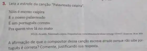 3. Leia a estrofe da canção "Palavreado caipira".
Nóis é memo caipira
Eonosso palavreado
Eum portugues correto
Pra quem vive lá no mato
FÉLIX, Ricardo Palavreado caipira Disponível em: ww www.letras. mus.br/eliane -camargo/1574447/. Acesso em:28 jan. 2024.
A afirmação de que o compositor dessa canção escreve errado porque não sabe por-
tuguês é correta ? Comente , justificando sua resposta.