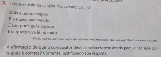 3. Leia a estrofe da canção "Palavreado caipira".
Nóis é memo caipira
Eonosso palavreado
dot (E)
um portugues correto
Pra quem vive lá no mato
FELIX, Ricardo Palavreado caipira Disponível em:www.letras.mus.br/eliane -camargo/1574447/. Acesso em: 28 jan. 2024.
A afirmação de que o compositor dessa canção escreve errado porque não sabe por-
tuguês é correta ? Comente , justificando sua resposta.