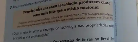 3. Leia a manchete e interprete-a us
Propriedades que lefte tecnologia produzem cinco
mais leite que a média nacional
embrapa by busca-de-noticised-in-macio 131855020/propriedades-g&
que-a-media-nacional. Acesso em:15 abr. 202
- Qual a relação entre o emprego de tecnologia nas propriedades ruri
brasileiras e a produtividade?