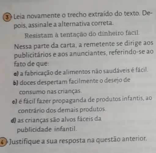 3. Leia novamente o trecho extraído do texto. De-
pois, assinale a alternativa correta.
Resistam à tentação do dinheiro fácil.
Nessa parte da carta,a remetente se dirige aos
publicitários e aos anunciantes , referindo-se ao
fato de que:
a) a fabricação de alimentos não saudáveis é fácil.
b) doces despertan n facilmente o desejo de
consumo nas crianças.
c) é fácil fazer propaganda de produtos infantis ,ao
contrário dos demais produtos.
d) as crianças são alvos fáceis da
publicidade infantil.
stifique a sua resposta na questão anterior.