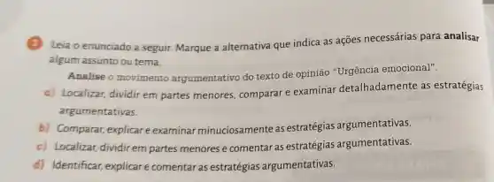 3 Leia o enunciado a seguir. Marque a alternativa que indica as ações necessárias para analisar
algum assunto ou tema.
Analise o movimento argumentativo do texto de opinião "Urgência emocional".
c) Localizar dividir em partes menores, comparar e examinar detalhadamente as estratégias
argumentativas.
b) Comparar,explicar e examinar minuciosamente as estratégias argumentativas.
c) Localizar,dividir em partes menores e comentar as estratégias argumentativas.
d) Identificar explicar comentar as estratégias argumentativas.