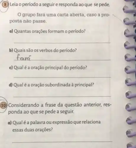 (3) Leia o período a seguire responda ao que se pede.
grupo fará uma carta aberta, caso a pro-
posta não passe.
a) Quantas orações formam o período?
__
b) Quais são os verbos do período?
__
c) Qualéa oração principal do período?
__
d) Qualé a oração subordinada à principal?
__
(10.) Considerando a frase da questão anterior, res-
ponda ao que se pede a seguir.
a) Qualé a palavra ou expressão que relaciona
essas duas orações?