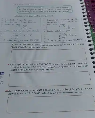 3. Leia o problema a seguir
capital de R 1000,00 foi emprestado sob o regime
de juros simples de 24%  a.a.
ual será o valor dos juros
a serem pagos se a divida for quitada em trés meses?
Veja duas maneiras de resolver esse problema.
Agora, usando uma das maneiras apresentadas, calcule cule o valor dos juros
desse empréstimo após nove meses.
square 
4. Cleide aplicou um capital de R 2500,00 durante um ano e quatro meses sob
regime de juros simples a uma taxa de 0,5%  a.m. Qual será o montante a ser
recebido por Cleide ao final desse periodo?
square 
5. Qual quantia deve ser aplicada à taxa de juros simples de
1%  a.m. para obter
um montante de R 1980,00 ao final de um periodo de dez meses?
square