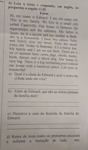 3) Leia o texto e responda, em inglês, as
perguntas a seguir. (1,0)
Farm
Hi, my name is Edward. I am ten years old.
This is my family We live in a small city
called Caperville Our house is between the
supermarket and the cafeteria. My father is
Jason,he is a doctor and my mother is Beth,
she is a housewife I have two sisters , Sally
and Emily, they are twins. They are seven
years old. Today is Saturday. It's a sunny day.
My family and I are on our farm There are a
lot of animals here:cows, pigs, chicks , ducks.
birds, horses and a black dog. Our house is
very big. There is a big swimming pool behind
our house with a barbecue place. Life here is
wonderful!
a) Qual é a idade de Edward e qual o nome da
cidade onde ele vive?
__
b) Além de Edward que são as outras pessoas
da familia dele?
__
c) Descreva a casa da fazenda da familia de
Edward.
__
d) Retire do texto todos os pronomes pessoais
e informe a tradução de cada um.