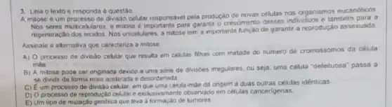 3. Leia o texto e responda a questão
A mitose é um processo de divisão celular responsavel pela produção de novas células nos organismos eucarióticos.
Nos seres multicelulares, a mitose é importante pars garantir o crescimento desses individuos e lambém para a
regeneração dos tecidos. Nos unicelulares, a mitose tem a importante função de garantir a reproduçáo assexuada.
Assinale a alternativa que caracteriza a milose
A) 0 processo de divisão celular que resulta em celulas filhas com metade do numero de cromossomos da célula
màe.
B) A milose pode ser originada devido a uma série de divisóes irregulares, ou seja, uma célula "defeituosa" passa a
se dividir de forma mais acelerada e desordenada
C) Eum processc de divisão celular, em célula-màe dá origem a duas outras células idênticas.
D) O processo de reprodução celular e exclusivamente observado em células cancergenas
E) Um tipo de mulação genética que leva a formação de tumores