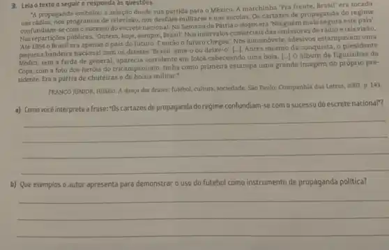 3. Leia o texto a seguir e responda as questōes.
"A propaganda embalou a seleção desde sua partida para o México. A marchinha "Pra frente, Brasil era tocada
nas rádios, nos programas de televisão, nos desfiles militares e nas escolas Os cartazes de propaganda do regime
confundiam-se com o sucesso doescretenacional Na Semana da Pátria o slogan era 'Ninguém este país'.
Nasrepartiçoes públicas, 'Ontem , hoje, sempre, Brasil: Nos intervalos comerciais das emissoras de rádio e televisão,
'Até 1964 0 Brasil era apenas o país do futuro. E então o futuro chegou'. Nos automóveis, adesivos estampavam uma
pequena bandeira nacional com os dizeres 'Brasil, ame -o ou deixe-o'. [...].Antes mesmo da conquista , o presidente
pequen sem a farda de general, aparecia sorridente em fotos cabeceando uma bola [..] O álbum de figurinhas da
Copa, com a foto dos heróis do tricampeonato,tinha como primeira estampa uma grande imagem do próprio pre-
sidente. Era a pátria de chuteiras e de boina militar."
FRANCO JUNIOR, Hilário. A dança dos deuses: futebol,cultura, sociedade. São Paulo:Companhia das Letras, 2007 p. 143.
a) Como você interpreta a frase: "Os cartazes de propaganda do regime confundiam -se com o sucesso do escrete nacional"?
__
b) Que exemplos o autor apresenta para demonstrar o uso do futebol como instrumento de propaganda política?
__