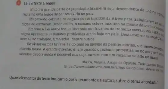 (3) Leia o texto a seguir.
Embora grande parte da população brasileira seja descendente de negros,probe
racismo está longe de ser resolvido no pais.
No periodo colonial, os negros foram trazidos da Africa para trabalharem nores
dição de escravos. Desde então, o racismo esteve incutido na mente de muitos brasilen
Embora a Lei Aurea tenha libertado os africanos do trabalho escravo em
negra apresenta os maiores problemas ainda hoje no pais. Destacam-se as condicoes
acesso ao trabalho, a moradia, dentre outros.
Se observarmos as favelas do país ou mesmo as penitenciárias, o número de nears
düvida maior. A grande questão é: até quando o racismo persistirá no nosso pais? 
séculos depois ainda é possivel nos depararmos com um racismo velado no Brasil.
DIANA, Daniela. Artigo de Opinison. Toda matéria Dup
https://www.todamateria.com br/artigo-de-opiniao/. Acesso em:3re
Quais elementos do texto indicam o posicionamento da autora sobre o tema abordado?