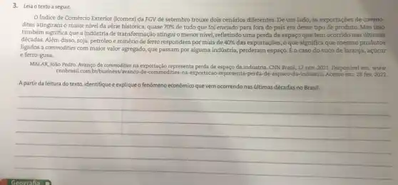 3. Leia o texto a seguir.
Indice de Comércio Exterior (Icomex) da FGV de setembro trouxe dois cenários diferentes. De um lado, as exportações de commo-
dities atingiram o maior nível da série histórica , quase 70%  de tudo que foi enviado para fora do país era desse tipo de produto. Mas isso
também significa que a indústria de transformação atingiu o menor nivel.refletindo uma perda de espaço que tem ocorrido nas últimas
décadas. Além disso, soja petróleo e minério de ferro respondem por mais de 40%  das exportações, o que significa que mesmo produtos
ligados a commodities com maior valor agregado, que passam por alguma indústria , perderam espaço. Éo caso do suco de laranja, açúcar
e ferro-gusa.
MALAR, João Pedro. Avanço de commodities na exportação representa perda de espaço da indústria. CNN Brasil ,17 nov. 2021. Disponível em: www.
cnnbrasil.com -commodities-na-exportacao -representa-perda-de-espaco -da-industria.Acesso em:28 fev. 2022.
A partir da leitura do texto, identifique e explique o fenômeno econômico que vem ocorrendo nasúltimas décadas no Brasil.
__