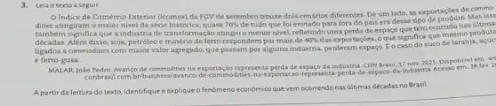 3. Leia o texto a seguir.
Indice de Comércio Exterior (lcomex) da FGV de setembro trouxe dois cenários diferentes. De um lado, as exportações de commo.
dities atingiram o maior nivel da série histórica , quase 70%  de tudo que foi enviado para fora do país era desse tipo
também significa que a indústria de transformação atingiu o menor nivel, refletind uma perda de espaço que tem ocorrido nas ultima
décadas. Além disso, soja petróleo e minério de ferro respondem por mais de 40% 
das exportações, o que significa que mesmo produto
ligados a commodities com maior valor agregado, que passam por alguma indústria perderam espaço. Éo caso do suco de laranja
e ferro-gusa.
MALAR, João Pedro. Avanço de commodities na exportação representa perda de espaço da indústria. CNN Brasil, 17 nov.2021. Disponiveletev.2
ennbrasil.com bribusiness/avanco de-commodities na exportacao-represent perda-de-espaco-da industria Acesso
A partir da leitura do texto, identifique e explique o fenômeno econômico que vem ocorrendo nas últimas décadas no Brasil.