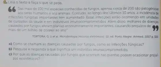 (3) Leia o textoe faça o que se pede.
Das mais de 100 mil espécies conhecidas de fungos, apenas cerca de 200 são patogênicas
aos seres humanos e aos animais. Contudo, ao longo dos últimos 10 anos, a incidencia de
infecroes fungicas importantes tem aumentado. Essas infecções estão ocorrendo em unidades
de cuidados da saúde e em individuos imunocomprometidos. Além disso milhares de doenças
causadas por fungos afetam plantas economicamente importantes, causando prejuizos de
mais de um bilhǎo de dolares ao ano"
TORTORA, G.J.et al Microbiologia (recurso eletrónico), 12 ed. Porto Alegre: Artmed , 2017. p. 320
a) Como se charnam as doenças causadas por fungos, como as infecções fúngicas?
b) Pesquise e responda O que significa um individuo imunocompror netido.
c) Por que as doenças causadas por fungos que ocorrem nas plantas podem ocasionar preju:
zos econômicos?