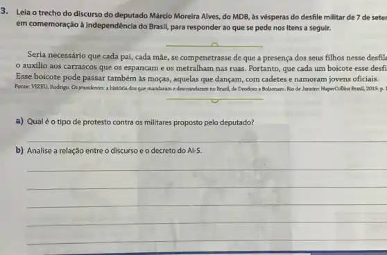 3. Leia o trecho do discurso do deputado Márcio Moreira Alves, do MDB, às vésperas do desfile militar de 7 de seter
em comemoração à independência do Brasil, para responder ao que se pede nos itens a seguir.
__
Seria necessário que cada pai, cada mãe, se compenetrasse de que a presença dos seus filhos nesse desfil
auxilio aos carrascos que os espancam e os metralham nas ruas . Portanto, que cada um boicote esse desfi
Esse boicote pode passar também às moças, aquelas que dançam, com cadetes e namoram jovens oficiais.
Fonte: VIZEU, Rodrigo. Os presidentes: a história dos que mandaram edesmandaram no Brasil, de Deodoro a Bolsonaro. Rio de Janeiro:HaperCollins Brasil, 2019.p.
__
a) Qualéo tipo de protesto contra os militares proposto pelo deputado?
__
b) Analise a relação entre o discurso e o decreto do A1-5.
__