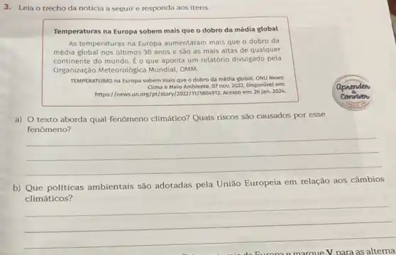 3. Leia o trechoda notícia a seguir e responda aos itens.
Temperaturas na Europa sobem mais que o dobro da média global
As temperaturas na Europa aumentaram mais que o dobro da
média global nos últimos 30 anos e são as mais altas de qualquer
continente do mundo. E o que aponta um relatório divulgado pela
Organização Meteorológica Mundial, OMM.
TEMPERATURAS na Europa sobem mais que o dobro da média globaL ONU News:
Clima e Meio Ambiente 07 nov. 2022. Disponivel em
https://news.un.org/pt/story [2022/11/1804912. Acesso em: 26 jan.
2024.
a) O texto aborda qual fenômeno climático?Quais riscos são causados por esse
__
b) Que políticas ambientais são adotadas pela União Europeia em relação aos câmbios
climáticos?
__
v	as