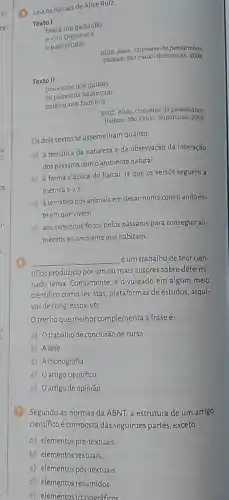 (3) Leia os haicais de Alice Ruiz.
Texto I
Dasta um galhinho
vira trapezista
passarinho
RUIZ, Alice. Conversa de passarinhos.
Haikals, Sáo Paulo: Numinuras 2008.
Texto II
pousados nos galhos
os passaros balançam
musica nos bambus
RUIZ, Alice. Conversa de passarinhos.
Haikais. Sáo Paulo: Iluminuras 2008.
Os dois textos se assemelham quanto:
a) à temática da natureza e da observação da interação
dos pássaros com o ambiente natural.
b) à forma clássica do haicai, já que os versos seguem a
métrica 5-7-5
c) à temática dosanimais em desarmonia como ambien-
te em que vivem.
d) aos caminhos feitos pelos pássaros para conseguir ali-
mentos no ambiente que habitam.
6
__ éum trabalhode teor cien-
tifico produzido por um ou mais autores sobre determi-
nado tema. Comumente, é divulgado em algum meio
científico como revistas plataformas de estudos , arqui-
vos de congressos, etc.
Otrecho que melhor complementa a frase é:
a) Otrabalhode conclusão decurso
b) Atese
c) A monografia
d) Oartigo científico
e) Oartigo deopinião
7 Segundo as normas da ABNI, a estrutura de um artigo
científico é composta das seguintes partes, exceto:
a) elementos pré-textuais,
b) elementos textuais,
c) elementos pós-textuais.
d) elementos resumidos.
e) elementos iconográficos