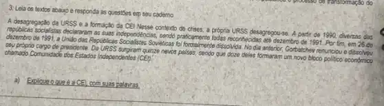 3: Leia os textos abaixo e responda as quest5es em seu cademo
A desagregaçǎo da URSS e a formação da CEI Nesse contexto de crises a própria URSS desagregou-se, A partir de 1990, diversas das
socialistas declararam as suas independencias, sendo praticamente todas reconhecidas ate dezembro de 1991 Por fim, em 26 de
dezembro de 1991, a Unitio das Republicas Socialistas Soviétives dissolvida. No dia anterior Gorbatchew renunciou e dissolveu
seu proprio cargo de presidente surgiram quinze nevos palses sendo que doze deles formaram um novo bloco politico econômico chamado Communidade dos Estados Independenles (CEI):
a) Explique que é a CE! com suas palavras