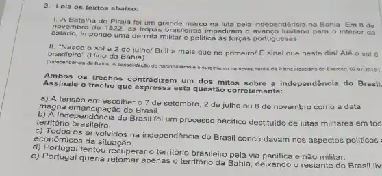 3. Leia os textos abaixo:
1. A Batalha do Pirajá foi um grande marco na luta pela independência na Bahia. Em 8 de
novembro de 1822, as tropas brasileiras impediram o para o interior do
estado,impondo uma militar e política às forças portuguesas.
II. "Nasce o sol a 2 de julho/Brilha mais que no primeirol É sinal que neste dia/ Até o sol é
brasileiro" (Hino da Bahia)
(Independência da Bahia: A consolidação do nacionalismo e o surgimento de novos heróis da Pátria Noticiário do Exército, 02.072019 )
Ambos os trechos contradizem um dos mitos sobre a independência do Brasil.
Assinale o trecho que expressa esta questão correta mente:
a) A tensão em escolher o 7 de setembro, 2 de julho ou 8 de novembro como a data
magna emancipaçãc do Brasil.
b) A Independência do Brasil foi um processo pacifico destituído de lutas militares em tod
território brasileiro.
c) Todos os envolvidos na independência do Brasil concordavam nos aspectos políticos
econômicos da situação.
c) Portugal tentou recuperar o território brasileiro pela via pacifica e não militar.
e) Portugal queria apenas o territóric da Bahia, deixando o restante do Brasil liv