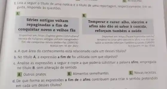 3. Leia a seguir o título de uma notícia e o título de uma reportagem , respectivamente Em se-
guida, responda às questões.
A.
B.
Séries antigas voltam
repaginadas a fim de
conquistar novos e velhos fas
Temperar e curar: alho , alecrim e
afins não dão só sabor à comida,
reforçam também a saúde
Disponível em https://oglobo globo.com/cultura/
revista-da -tv/series-antigas -voltam-repaginadas-
fim-de-conquistar -novos-velhos-fas -23095192
Acesso em: 14 abr 2022
Disponivel em: https //www.hojeemdia .com.br/
temperar-e-curar -alho-alecrim-e-afins -n-o-d-o-so-
sabor-a-comida -reforcam-tambem -a-saude-1.645051
Acesso em: 14 abr 2022
a. A que área do conhecimentc está relacionado cada um desses títulos?
b. No título A , a expressão a fim de foi utilizada com que objetivo?
C. Analise as expressões a seguir e copie a que poderia substituir a palavra afins empregada
no título B , sem alteração de sentido.
A. Outros pratos.
B. Alimentos semelhantes.
C. Novas receitas.
d. De que forma as expressões a fim de e afins contribuem para criar o sentido pretendido
em cada um desses títulos?