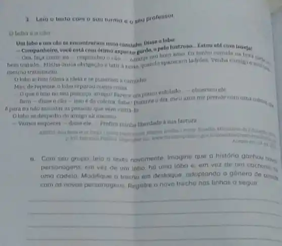 3. Leio o terto com a sua turmo e o seu professor.
Oloho o cito
Umloboeim cao se encontraram num caminho. Disse o lober
- Companhelro, vocoesta com ottmo aspectar gordo.a pelolustroso- Eatou até com triveja!
Ora, laça como eu - respondeu o can Arrany um bom amo fu tenho comida na
bemtratado Minha unica obrigaçao elatir a mare quanda aparecem ladroes Venha comigne works
mesmo tratamento
Olobo achou otima a idela ese puseram a caminho
Mas, de ropente, o lobo reparou numa coisa
Oque 6 isso no sew pescoço, amigor Parecoumpoucoesfolado -observou cle
Bem-disse o cao-isso da coleina Sabel Durante odia meuamo me prende com uma colein go
6 para eundo assuntar as pessoas que vern visita-to
Olobo se despediu do amigo ali mesmo
- Vumos esquecer-disse ele Prefirominha liberdade a sua fartura
om
a.Com seu grupo, leid - texto novamente. Imogine que a história ganhou noves
personagens: em vez de um lobo, ho umo loba e, em vez de um cachorro.
umo cadela, Modilque o trecho em destaque adoptando o género de acords
com as novos personagens Registre o novo trecho nas linhas a seguir
__